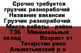 Срочно требуется грузчик-разнорабочий › Название вакансии ­ Грузчик-разнорабочий › Место работы ­ район ТЗБ › Минимальный оклад ­ 700 › Возраст от ­ 18 - Татарстан респ., Альметьевский р-н, Альметьевск г. Работа » Вакансии   . Татарстан респ.